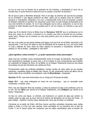 en luz; el cual nos ha librado de la potestad de las tinieblas, y trasladado al reino de su
amado Hijo, en quien tenemos redención por su sangre, el perdón de pecados.”
No sé que le pasó a Barrabás después. Pero sí sé algo: la próxima vez que lea los pasajes
de la crucifixión o vea alguna actuación de ellos, sabré que yo estaba como él, muerto en
pecados e iniquidades, destinado a la cruz, y exactamente como él yo fui liberado y puesto
en libertad mediante el sacrificio de Jesucristo quien tomó no solo el lugar de Barrabás en la
cruz sino también el nuestro. Si no le has entregado aun tu vida a Jesucristo, si aun no has
probado la dulce libertad que Él hizo posible para ti con Su muerte, te motivaría a que así lo
hicieras.
¡Deja que Él te liberte! Como la Biblia dice en Romanos 10:9-10 “que si confesares con tu
boca que Jesús es el Señor, y creyeres en tu corazón que Dios le levantó de los muertos,
serás salvo. Porque con el corazón se cree para justicia, pero con la boca se confiesa para
salvación.”
No vas a ser salvo por las obras buenas que hagas, sino por la fe en el Señor Jesucristo y Su
resurrección. Y así como Él salvó la vida de Barrabás de la muerte de cruz, así como salvó
mi vida y billones de otras vidas de estar muertos en pecados e iniquidades, también te
salvará a ti. No te tardes, ¡entrégale tu vida HOY!
¿Qué significan estos eventos? Y, ¿a quién representan estos personajes?
¡Qué cosa tan increíble! Jesús verdaderamente murió en el lugar de Barrabás. Aquí hay algo
que necesitamos investigar un poco más, y es la manera en que comprobamos que la Biblia
es realmente la Palabra de Dios. En la Biblia, en el Antiguo Testamento tenemos dos líneas
de pruebas de que las Escrituras son dadas por Dios:
Primeramente están las profecías detalladas, hechas cientos de años antes de los eventos
predichos, cumplidas hasta el detalle más mínimo. En las veinticuatro horas del último día de
Jesús antes de su crucifixión se cumplieron más de 60 profecías - incluyendo:
Zacarías 11.12 - que sería traicionado por un amigo por 30 piezas de plata.
Isaías 53.1 - que sería entregado en mano de sus enemigos… que en Jerusalén sería
condenado y muchas otras.
Pero, hay una Segunda línea de pruebas, y estas se parecen en algo a las profecías, pero no
lo son: son los tipos que vemos en el Antiguo Testamento, y los antitipos que vemos en el
Nuevo Testamento.
Un tipo es como una figura, un símbolo, una ilustración, un cuadro de algo que vendrá: su
antitipo (esto es algo que se hace real en la historia de Barrabás). En el caso de Cristo - el
gran antitipo - hubieron muchos tipos, ilustraciones de lo que él serían en realidad.
Comienza en el jardín de Edén. Allí Dios mismo sacrifica animalitos inocentes para darles
pieles a Adán y a Eva con qué cubrirse. Esos animalitos en su inocencia son un tipo de
Cristo. Y así lo fueron todos los corderitos que los judíos sacrificaban para el perdón de
 