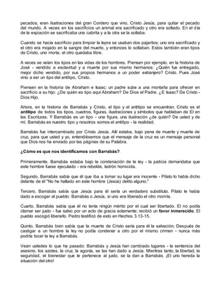 pecados; eran ilustraciones del gran Cordero que vino, Cristo Jesús, para quitar el pecado
del mundo. A veces en los sacrificios un animal era sacrificado y otro era soltado. En el día
de la expiación se sacrificaba una cabrita y a la otra se la soltaba.
Cuando se hacía sacrificio para limpiar la lepra se usaban dos pajaritos; uno era sacrificado y
el otro era mojado en la sangre del muerto, y entonces lo soltaban. Estos también eran tipos
de Cristo, uno moría; el otro quedaba libre.
A veces se veían los tipos en las vidas de los hombres. Piensen por ejemplo, en la historia de
José - vendido a esclavitud y a muerte por sus mismo hermanos: ¿Quién fue entregado,
mejor dicho vendido, por sus propios hermanos a un poder extranjero? Cristo. Pues José
vino a ser un tipo del antitipo, Cristo.
Piensen en la historia de Abraham e Isaac; un padre sube a una montaña para ofrecer en
sacrificio a su hijo: ¿De quién es tipo aquí Abraham? De Dios el Padre. ¿E Isaac? De Cristo -
Dios Hijo.
Ahora, en la historia de Barrabás y Cristo, el tipo y el antitipo se encuentran. Cristo es el
antitipo de todos los tipos, cuadros, figuras, ilustraciones y símbolos que hablaban de El en
las Escrituras. Y Barrabás es un tipo - una figura, una ilustración ¿de quién? De usted y de
mí. Barrabás es nuestro tipo y nosotros somos el antitipo - la realidad.
Barrabás fue intercambiado por Cristo Jesús. Allí estaba, bajo pena de muerte y muerte de
cruz, para que usted y yo, entendiésemos que el mensaje de la cruz es un mensaje personal
que Dios nos ha enviado por las páginas de su Palabra.
¿Cómo es que nos identificamos con Barrabás?
Primeramente, Barrabás estaba bajo la condenación de la ley - la justicia demandaba que
este hombre fuese ejecutado - era rebelde, ladrón homicida.
Segundo, Barrabás sabía que él que iba a tomar su lugar era inocente - Pilato lo había dicho
delante de él "No he hallado en este hombre (Jesús) delito alguno."
Tercero, Barrabás sabía que Jesús para él sería un verdadero substituto. Pilato le había
dado a escoger al pueblo: Barrabás o Jesús, si uno era liberado el otro moriría.
Cuarto, Barrabás sabía que él no tenía ningún mérito por el cual ser libertado. El no podía
clamar ser justo - fue salvo por un acto de gracia solamente; recibió un favor inmerecido. El
pueblo escogió liberarlo. Pedro testificó de esto en Hechos 3.13-15.
Quinto, Barrabás bien sabía que la muerte de Cristo sería para él la salvación. Después de
castigar a un hombre la ley no podía condenar a otro por el mismo crimen - nunca más
podría tocar la ley a Barrabás.
Vean ustedes lo que ha pasado: Barrabás y Jesús han cambiado lugares - la sentencia del
asesino, los azotes, la cruz, la agonía, se las han dado a Jesús. Mientras tanto, la libertad, la
seguridad, el bienestar que le pertenece al justo, se la dan a Barrabás. ¡El uno hereda la
situación del otro!
 