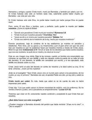 Hermanos y amigos, cuando Cristo murió, murió por Barrabás, y también por usted y por mí.
Si Cristo hubiese sido sólo un hombre nada más, solamente podría haber muerto por
Barrabás - una vida por una vida.
Si Cristo hubiese sido sólo Dios, no podía haber muerto por nadie porque Dios no puede
morir.
Pero, como El era Dios y hombre, puro y perfecto, pudo gustar la muerte por todos
nosotros. ¡Como lo repite la Biblia!
 "Siendo aún pecadores Cristo murió por nosotros" Romanos 5.8
 "Cristo murió por nuestros pecados" I Corintios 15.3
 "Jesús se dio a sí mismo por nuestros pecados" Gálatas 1.4
 "Cristo nos redimió de la maldición de la ley, hecho por nosotros maldición"
Éramos pecadores, bajo la condena de la ley estábamos ya muertos en pecados y
rebeliones. Pero Dios, por su gracia y su misericordia y por el gran amor con que nos amó
hizo por nosotros lo que no podíamos hacer por nosotros mismos a través de Cristo Jesús.
Miren lo que dice Colosenses 2.14 "Anuló el acta de los decretos que había contra nosotros,
que nos era contraria, la quitó de en medio y la clavó en la cruz."
Esta es una imagen muy vívida. Bajo la ley romana, cuando un hombre era encarcelado sus
crímenes se escribían en una tablilla y esta era clavada contra la puerta de su celta (el acta
del decreto). Si era liberado, la tablilla era cancelada por escrito, y si era ejecutado, esta
tablilla era clavada sobre su cruz.
Cristo Jesús tomó el acta del decreto en contra de nosotros y la clavó sobre su cruz. El no
tenía crímenes, ¡murió por los nuestros!
¡Este es el evangelio! "Que Cristo Jesús vino al mundo para salvar a los pecadores, de los
cuales yo soy el primero." Barrabás era uno; el apóstol Pablo era otro, yo soy otro y usted es
otro.
Cristo murió por usted. Es más, hasta que usted no se de cuenta de esto no habrá
esperanza para usted.
Cristo dijo: "Los que están sanos no tienen necesidad de médico, sino los enfermos. No he
venido a llamar a justos, sino a pecadores al arrepentimiento." Lucas 5.31-32.
Tenemos que creer en El, conociendo nuestra condición y aceptando lo que Cristo hizo por
nosotros.
¿Qué debo hacer con este evangelio?
¿Pueden imaginar a Barrabás diciendo del perdón que había recibido "¡Pues no lo creo!", o
"¡No lo acepto!?"
 