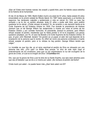 ¡Que va! Estas eran buenas nuevas; las aceptó y quedó libre, pero ha habido casos extraños
en la historia de la humanidad.
El día 23 de Marzo de 1960, Martin Dalton murió a la edad de 91 años, había estado 63 años
encarcelado en la prisión estatal de Rhode Island. En 1987 había asesinado a un hombre de
negocios; fue declarado culpable y sentenciado a vida en cárcel. En 1930 su caso fue
revisado y se le dio un perdón absoluto, tenía 61 años y podía salir libre, pero prefirió
quedarse en la cárcel. ¿Podía rehusar el perdón? Si, de acuerdo a una decisión hecha en la
Corte Suprema de los Estados Unidos en 1830. Fue durante la presidencia de Andrew
Jackson que un tal George Wilson fue sentenciado a muerte por robar el correo de los
Estados Unidos y por cometer homicidio. El presidente Jackson lo perdonó, pero Wilson
rehusó aceptar el perdón, insistiendo que no había perdón si él no lo aceptaba. Los jueces
quedaron perplejos, por fin, el caso fue llevado a la Corte Suprema de los Estados Unidos. El
juez, el gran John Marshall, declaró "Un perdón es un papel, el valor del cual depende de la
aceptación de la persona que lo recibe. Es difícil ver como una persona condenada a muerte
rehusé aceptar el perdón, pero si lo rehúsa no hay perdón. George Wilson tendrá que
colgar."
Lo increíble es que hoy día, en el reino espiritual el perdón de Dios es rehusado por una
persona tras otra. ¿Por qué? La Biblia dice porque "el dios de este siglo cegó el
entendimiento de los incrédulos, para que no les resplandezca la luz del evangelio de la
gloria de Cristo, el cual es la imagen de Dios." 2 Corintios 4:4.
Oro, que por la gracia de Dios y por la obra de su Santo Espíritu, sus ojos sean abiertos para
que vea al Salvador que se dio a sí mismo por usted. ¡No rechace el perdón del Señor!
Cristo murió por usted - no puede hacer más ¿Qué hará usted con El?
 