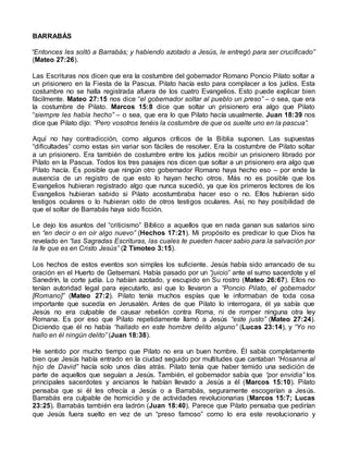 BARRABÁS
“Entonces les soltó a Barrabás; y habiendo azotado a Jesús, le entregó para ser crucificado”
(Mateo 27:26).
Las Escrituras nos dicen que era la costumbre del gobernador Romano Poncio Pilato soltar a
un prisionero en la Fiesta de la Pascua. Pilato hacía esto para complacer a los judíos. Esta
costumbre no se halla registrada afuera de los cuatro Evangelios. Esto puede explicar bien
fácilmente. Mateo 27:15 nos dice “el gobernador soltar al pueblo un preso” – o sea, que era
la costumbre de Pilato. Marcos 15:8 dice que soltar un prisionero era algo que Pilato
“siempre les había hecho” – o sea, que era lo que Pilato hacía usualmente. Juan 18:39 nos
dice que Pilato dijo: “Pero vosotros tenéis la costumbre de que os suelte uno en la pascua”.
Aquí no hay contradicción, como algunos críticos de la Biblia suponen. Las supuestas
“dificultades” como estas sin variar son fáciles de resolver. Era la costumbre de Pilato soltar
a un prisionero. Era también de costumbre entre los judíos recibir un prisionero librado por
Pilato en la Pascua. Todos los tres pasajes nos dicen que soltar a un prisionero era algo que
Pilato hacía. Es posible que ningún otro gobernador Romano haya hecho eso – por ende la
ausencia de un registro de que esto lo hayan hecho otros. Más no es posible que los
Evangelios hubieran registrado algo que nunca sucedió, ya que los primeros lectores de los
Evangelios hubieran sabido si Pilato acostumbraba hacer eso o no. Ellos hubieran sido
testigos oculares o lo hubieran oído de otros testigos oculares. Así, no hay posibilidad de
que el soltar de Barrabás haya sido ficción.
Le dejo los asuntos del “criticismo” Bíblico a aquellos que en nada ganan sus salarios sino
en “en decir o en oír algo nuevo” (Hechos 17:21). Mi propósito es predicar lo que Dios ha
revelado en “las Sagradas Escrituras, las cuales te pueden hacer sabio para la salvación por
la fe que es en Cristo Jesús” (2 Timoteo 3:15).
Los hechos de estos eventos son simples los suficiente. Jesús había sido arrancado de su
oración en el Huerto de Getsemaní. Había pasado por un “juicio” ante el sumo sacerdote y el
Sanedrín, la corte judía. Lo habían azotado, y escupido en Su rostro (Mateo 26:67). Ellos no
tenían autoridad legal para ejecutarlo, así que lo llevaron a “Poncio Pilato, el gobernador
[Romano]” (Mateo 27:2). Pilato tenía muchos espías que le informaban de toda cosa
importante que sucedía en Jerusalén. Antes de que Pilato lo interrogara, él ya sabía que
Jesús no era culpable de causar rebelión contra Roma, ni de romper ninguna otra ley
Romana. Es por eso que Pilato repetidamente llamó a Jesús “este justo” (Mateo 27:24).
Diciendo que él no había “hallado en este hombre delito alguno” (Lucas 23:14), y “Yo no
hallo en él ningún delito” (Juan 18:38).
He sentido por mucho tiempo que Pilato no era un buen hombre. Él sabía completamente
bien que Jesús había entrado en la ciudad seguido por multitudes que cantaban “Hosanna al
hijo de David” hacía solo unos días atrás. Pilato tenía que haber temido una sedición de
parte de aquellos que seguían a Jesús. También, el gobernador sabía que “por envidia” los
principales sacerdotes y ancianos le habían llevado a Jesús a él (Marcos 15:10). Pilato
pensaba que si él les ofrecía a Jesús o a Barrabás, seguramente escogerían a Jesús.
Barrabás era culpable de homicidio y de actividades revolucionarias (Marcos 15:7; Lucas
23:25). Barrabás también era ladrón (Juan 18:40). Parece que Pilato pensaba que pedirían
que Jesús fuera suelto en vez de un “preso famoso” como lo era este revolucionario y
 