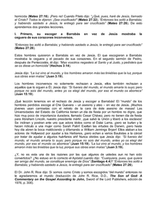 homicida (Mateo 27:16). ¡Pero no! Cuando Pilato dijo: “¿Qué, pues, haré de Jesús, llamado
el Cristo? Todos le dijeron: ¡Sea crucificado!” (Mateo 27:22). “Entonces les soltó a Barrabás;
y habiendo azotado a Jesús, le entregó para ser crucificado” (Mateo 27:26). De esto
aprendemos dos grandes lecciones.
I. Primero, su escoger a Barrabás en vez de Jesús mostraba la
ceguera de sus corazones inconversos.
“Entonces les soltó a Barrabás; y habiendo azotado a Jesús, le entregó para ser crucificado”
(Mateo 27:26).
Estos hombres quisieron a Barrabás en vez de Jesús. El que escogieran a Barrabás
mostraba la ceguera y el pecado de sus corazones. En el segundo sermón de Pedro,
después de Pentecostés, él dijo: “Mas vosotros negasteis al Santo y al Justo, y pedisteis que
se os diese un homicida” (Hechos 3:14).
Jesús dijo: “La luz vino al mundo, y los hombres amaron más las tinieblas que la luz, porque
sus obras eran malas” (Juan 3:19).
Los hombres inconversos no solamente rechazan a Jesús, ellos también rechazan a
aquellos que lo siguen a Él. Jesús dijo: “Si fuerais del mundo, el mundo amaría lo suyo; pero
porque no sois del mundo, antes yo os elegí del mundo, por eso el mundo os aborrece”
(Juan 15:19).
¡Qué lección tenemos en el rechazo de Jesús y escoger a Barrabás! El “mundo” de los
hombres perdidos escoge al Che Guevara – un asesino y ateo – en vez de Jesús. ¡Muchos
jóvenes usan camisetas con el retrato de la cara de éste asesino de masas! Las
Universidades del Estado de California tienen un día de fiesta por un hombre no digno, que
hizo muy poco de importancia duradera, llamado Cesar Chávez, pero no tienen día de fiesta
para Abraham Lincoln, nuestro presidente mártir, ¡que salvó la Unión y liberó a los esclavos!
Se inclinan y postran ante uno que adora ídolos como el Dalai Lama, ¡pero se burlan y le
hacen ridículo a una mujer como Sarah Palin! Exaltan las virtudes de Darwin, ¡pero hasta
hoy día abren la boca maldiciendo y difamando a William Jennings Bryan! Ellos alaban a los
actores de Hollywood por ayudar a los Haitianos, ¡pero echan a varios Bautistas a la cárcel
por tratar de ayudar a algunos huérfanos ahí! Nunca olvides que Jesús dijo: “Si fuerais del
mundo, el mundo amaría lo suyo; pero porque no sois del mundo, antes yo os elegí del
mundo, por eso el mundo os aborrece” (Juan 15:19). “La luz vino al mundo, y los hombres
amaron más las tinieblas que la luz, porque sus obras eran malas” (Juan 3:19).
¿Y, no es esta una de las razones por las que algunos de ustedes aun no han sido
convertidos? ¿No estuvo en lo correcto el Apóstol cuando dijo: “Cualquiera, pues, que quiera
ser amigo del mundo, se constituye enemigo de Dios” (Santiago 4:4)? “Entonces les soltó a
Barrabás; y habiendo azotado a Jesús, le entregó para ser crucificado” (Mateo 27:26).
El Dr. John R. Rice dijo: Si somos como Cristo y somos escogidos “del mundo” entonces no
le agradaremos al mundo (traducción de John R. Rice, D.D., The Son of God: A
Commentary on the Gospel According to John, Sword of the Lord Publishers, edición de
1976, p. 308).
 