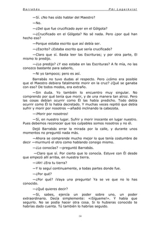 B a r r a b á s P ä r L a g e r k v i s t
14
—Sí. ¿No has oído hablar del Maestro?
—No.
—¿Del que fue crucificado ayer en el Gólgota?
—¿Crucificado en el Gólgota? No sé nada. Pero ¿por qué han
hecho eso?
—Porque estaba escrito que así debía ser.
—¿Escrito? ¿Estaba escrito que sería crucificado?
—Claro que sí. Basta leer las Escrituras; y por otra parte, El
mismo lo predijo.
—¿Lo predijo? ¿Y eso estaba en las Escrituras? A fe mía, no las
conozco bastante para saberlo,
—Ni yo tampoco; pero es así.
Barrabás no tuvo dudas al respecto. Pero ¿cómo era posible
que el Maestro debiera fatalmente morir en la cruz? ¿Qué se ganaba
con eso? De todos modos, era extraño.
—Sin duda. Yo también lo encuentro muy singular. No
comprendo por qué tenía que morir, y de una manera tan atroz. Pero
las cosas debían ocurrir como Él las había predicho. Todo debía
ocurrir como Él lo había decretado. Y muchas veces repitió que debía
sufrir y morir por nosotros —añadió inclinando la cabezota.
—¡Morir por nosotros!
—Sí, en nuestro lugar. Sufrir y morir inocente en lugar nuestro.
Pues debemos reconocer que los culpables somos nosotros y no él.
Dejó Barrabás errar la mirada por la calle, y durante unos
momentos no preguntó nada más.
—Ahora se comprende mucho mejor lo que tenía costumbre de
decir —murmuró el otro como hablando consigo mismo.
—¿Lo conocías? —preguntó Barrabás.
—Claro que sí. Por cierto que lo conocía. Estuve con Él desde
que empezó allí arriba, en nuestra tierra.
—¡Ah! ¿Era tu tierra?
—Y lo seguí continuamente, a todas partes donde fue.
—¿Por qué?
—¿Por qué? ¡Vaya una pregunta! Ya se ve que no lo has
conocido.
—¿Qué quieres decir?
—Sí, sabes, ejercía un poder sobre uno, un poder
extraordinario. Decía simplemente: «¡Sígueme!». Y había que
seguirlo. No se podía hacer otra cosa. Si lo hubieras conocido te
habrías dado cuenta. Tú también lo habrías seguido.
 