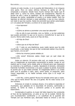 B a r r a b á s P ä r L a g e r k v i s t
38
miseria en este mundo, ni en la puerta del Estercolero ni en ninguna
otra parte. Pero en estos últimos tiempos la gente de allí ha
empezado a enojarse. Desde hace mucho tiempo ella repite que Él
debe venir y, como no viene, acaban por exasperarse. Algunos se
burlan de ella y otros la apedrean. No es sorprendente, pues, que
lloriquee de noche, quitándole el sueño a un pobre diablo. Pero los
leprosos se aferran siempre a esas patrañas, y eso es muy natural,
con todo lo que les cuenta. Hasta les prometió que serían autorizados
a ir a la plaza del Templo y a entrar en la casa del Señor.
—¡Los leprosos!
—Sí.
—¿Cómo se atreve a prometer una cosa tan absurda?
—No es ella la que promete, sino su Señor, y es tan poderoso
que puede prometer lo que se le ocurra y transformar lo que se le
ocurra. Reina sobre todo, pues es el Hijo de Dios.
—¡El Hijo de Dios!
—Sí.
—¿Dice que es el Hijo de Dios?
—Sí. Y esto es una blasfemia, pues nadie ignora que ha sido
crucificado, y eso basta; los que lo han condenado sabían muy bien lo
que hacían, ¿no es así?
—Entre los mismos jueces estaba yo.
—¿De veras? Entonces sabes mejor que yo qué clase de
hombre era.
Hubo un silencio. El anciano sólo oyó, en medio de su noche,
que el magistrado se acariciaba nuevamente la barba. Luego la voz
explicó que la mujer sería citada ante el tribunal para que expusiera
su creencia y la justificara, si podía. Agradeció el anciano, retrocedió
haciendo humildes reverencias y se puso a palpar la pared, buscando
la puerta por la que había entrado. El magistrado llamó a un criado
para que lo ayudara a salir; pero, entre tanto, le preguntó, para
mayor seguridad, si no había tomado entre ojos a la mujer en
cuestión.
—¿Yo? No; ¿cómo podría? Nunca he tomado entre ojos a nadie.
¿Por qué lo haría ahora? No veo a la gente. No he visto nunca a un
ser humano.
Entonces el criado lo condujo afuera. A la salida lo esperaba el
muchacho, que jadeaba en la oscuridad. El anciano, caminando a
tientas, le tomó la mano y volvieron juntos a la puerta del
Estercolero.
Condenada al suplicio, la mujer del labio leporino fue conducida
al foso de las lapidaciones, un poco al sur de la ciudad. Detrás iba
una muchedumbre vociferante y un suboficial de la guardia del
Templo con sus hombres que, desnudos hasta la cintura y con los
 