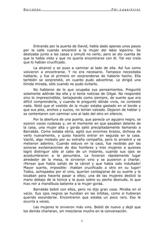 B a r r a b á s P ä r L a g e r k v i s t
6
Entrando por la puerta de David, había dado apenas unos pasos
por la calle cuando encontró a la mujer del labio leporino. Se
deslizaba junto a las casas y simuló no verlo; pero se dio cuenta de
que lo había visto y que no quería encontrarse con él. Tal vez creía
que lo habían crucificado.
La alcanzó y se puso a caminar al lado de ella. Así fue como
volvieron a encontrarse. Y no era necesario. Tampoco necesitaba
hablarle, y fue el primero en sorprenderse de haberlo hecho. Ella
también se sorprendió, en cuanto pudo advertirse. Le dirigió una
tímida mirada, sólo cuando no pudo evitarlo.
No hablaron de lo que ocupaba sus pensamientos. Preguntó
solamente adónde iba ella y si tenía noticias de Gilgal. No respondió
sino lo imprescindible, tartajeando como siempre, de suerte que era
difícil comprenderla, y cuando le preguntó dónde vivía, no contestó
nada. Notó que el vestido de la mujer estaba gastado en el borde y
que sus pies, anchos y sucios, no tenían calzado. Dejaron de hablar y
se contentaron con caminar uno al lado del otro en silencio.
Por la abertura de una puerta, que parecía un agujero negro, se
oyeron voces ruidosas y, en el momento en que pasaban delante de
la casa, una mujer alta y gorda salió precipitadamente llamando a
Barrabás. Como estaba ebria, agitó sus enormes brazos, dichosa de
verlo nuevamente, y quiso hacerlo entrar en seguida en la casa.
Vaciló, algo molesto por su extraña compañía, pero lo arrastró y se
metieron adentro. Cuando estuvo en la casa, fue recibido por las
sonoras exclamaciones de dos hombres y tres mujeres a quienes
logró distinguir sólo al cabo de un instante, cuando sus ojos se
acostumbraron a la penumbra. Le hicieron rápidamente lugar
alrededor de la mesa, le sirvieron vino y se pusieron a charlar.
¡Pensar que había salido de la cárcel y que había sido indultado!
Mayor suerte, imposible: ¡habían crucificado a otro en su lugar!
Todos, achispados por el vino, querían contagiarse de su suerte y lo
tocaban para hacerla pasar a ellos; una de las mujeres deslizó la
mano debajo de la túnica y la puso sobre su pecho desnudo, lo que
hizo reír a mandíbula batiente a la mujer gorda.
Barrabás bebió con ellos, pero no dijo gran cosa. Miraba en el
vacío. Sus ojos negros se hundían en las órbitas, como si hubieran
querido esconderse. Encontraron que estaba un poco raro. Eso le
ocurría a veces.
Las mujeres le sirvieron más vino. Bebió de nuevo y dejó que
los demás charlaran, sin mezclarse mucho en la conversación.
 
