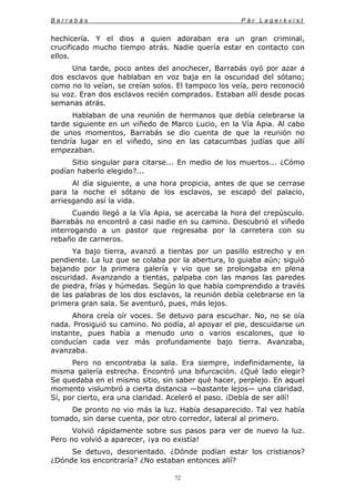 B a r r a b á s P ä r L a g e r k v i s t
72
hechicería. Y el dios a quien adoraban era un gran criminal,
crucificado mucho tiempo atrás. Nadie quería estar en contacto con
ellos.
Una tarde, poco antes del anochecer, Barrabás oyó por azar a
dos esclavos que hablaban en voz baja en la oscuridad del sótano;
como no lo veían, se creían solos. El tampoco los veía, pero reconoció
su voz. Eran dos esclavos recién comprados. Estaban allí desde pocas
semanas atrás.
Hablaban de una reunión de hermanos que debía celebrarse la
tarde siguiente en un viñedo de Marco Lucio, en la Vía Apia. Al cabo
de unos momentos, Barrabás se dio cuenta de que la reunión no
tendría lugar en el viñedo, sino en las catacumbas judías que allí
empezaban.
Sitio singular para citarse... En medio de los muertos... ¿Cómo
podían haberlo elegido?...
Al día siguiente, a una hora propicia, antes de que se cerrase
para la noche el sótano de los esclavos, se escapó del palacio,
arriesgando así la vida.
Cuando llegó a la Vía Apia, se acercaba la hora del crepúsculo.
Barrabás no encontró a casi nadie en su camino. Descubrió el viñedo
interrogando a un pastor que regresaba por la carretera con su
rebaño de carneros.
Ya bajo tierra, avanzó a tientas por un pasillo estrecho y en
pendiente. La luz que se colaba por la abertura, lo guiaba aún; siguió
bajando por la primera galería y vio que se prolongaba en plena
oscuridad. Avanzando a tientas, palpaba con las manos las paredes
de piedra, frías y húmedas. Según lo que había comprendido a través
de las palabras de los dos esclavos, la reunión debía celebrarse en la
primera gran sala. Se aventuró, pues, más lejos.
Ahora creía oír voces. Se detuvo para escuchar. No, no se oía
nada. Prosiguió su camino. No podía, al apoyar el pie, descuidarse un
instante, pues había a menudo uno o varios escalones, que lo
conducían cada vez más profundamente bajo tierra. Avanzaba,
avanzaba.
Pero no encontraba la sala. Era siempre, indefinidamente, la
misma galería estrecha. Encontró una bifurcación. ¿Qué lado elegir?
Se quedaba en el mismo sitio, sin saber qué hacer, perplejo. En aquel
momento vislumbró a cierta distancia —bastante lejos— una claridad.
Sí, por cierto, era una claridad. Aceleró el paso. ¡Debía de ser allí!
De pronto no vio más la luz. Había desaparecido. Tal vez había
tomado, sin darse cuenta, por otro corredor, lateral al primero.
Volvió rápidamente sobre sus pasos para ver de nuevo la luz.
Pero no volvió a aparecer, ¡ya no existía!
Se detuvo, desorientado. ¿Dónde podían estar los cristianos?
¿Dónde los encontraría? ¿No estaban entonces allí?
 