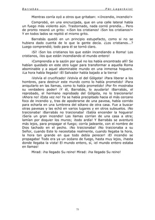 B a r r a b á s P ä r L a g e r k v i s t
75
Mientras corría oyó a otros que gritaban: «¡Incendio, incendio!»
Comprobó, en una encrucijada, que en una calle lateral había
un fuego más violento aún. Trastornado, nada corrió prendía... Pero
de pronto resonó un grito: «¡Son los cristianos! ¡Son los cristianos!»
Y en todos lados se repitió el mismo grito.
Barrabás quedó en un principio estupefacto, como si no se
hubiera dado cuenta de lo que la gente decía. ¿Los cristianos...?
Luego comprendió; todo para él se tornó claro.
¡Sí! ¡Son los cristianos los que están incendiando a Roma! Los
cristianos, ¡los que están incendiando el mundo entero!
¡Comprendía a la sazón por qué no los había encontrado allí! Se
habían quedado en este otro lugar para transformar a aquella Roma
abominable y a aquel abominable mundo en una inmensa hoguera.
¡La hora había llegado! ¡El Salvador había bajado a la tierra!
¡Volvía el crucificado! ¡Volvía el del Gólgota! ¡Para liberar a los
hombres, para destruir este mundo como lo había prometido! ¡Para
aniquilarlo en las llamas, como lo había prometido! ¡Por fin mostraba
su verdadero poder! ¡Y él, Barrabás, lo ayudaría! ¡Barrabás, el
reprobado, el hermano reprobado del Gólgota, no lo traicionaría!
¡Ahora no! ¡Esta vez no! Ya se había precipitado hacia el más cercano
foco de incendio y, tras de apoderarse de una pavesa, había corrido
para echarla en una lumbrera del sótano de otra casa. Fue a buscar
otras pavesas y las echó en varios lugares y en otros subsuelos. ¡No
traicionaba! ¡Barrabás no traicionaba! ¡Sabía encender la hoguera!
¡Sería un gran incendio! Las llamas corrían de una casa a otra;
lamían por doquier los muros; ¡todo ardía! Y Barrabás se aventuró
más lejos, para propagar el fuego; corría jadeante, con el nombre de
Dios tachado en el pecho. ¡No traicionaba! ¡No traicionaba a su
Señor, cuando Este lo necesitaba realmente, cuando llegaba la hora,
la hora tan grande en que todo debía perecer! ¡El incendio se
propagaba! Todo era ya un océano de fuego, hasta muy lejos, ¡hasta
donde llegaba la vista! El mundo entero, sí, ¡el mundo entero estaba
en llamas!
Mirad: ¡ha llegado Su reino! Mirad: ¡ha llegado Su reino!
 