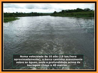 Numa velocidade de 10 nós (19 km/hora aproximadamente), o barco caminha suavemente sobre as águas, onde a profundidade acima da barragem chega a 40 metros... 