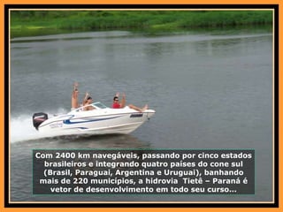 Com 2400 km navegáveis, passando por cinco estados brasileiros e integrando quatro países do cone sul (Brasil, Paraguai, Argentina e Uruguai), banhando mais de 220 municípios, a hidrovia  Tietê – Paraná é vetor de desenvolvimento em todo seu curso... 
