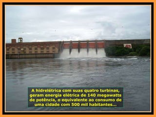 A hidrelétrica com suas quatro turbinas, geram energia elétrica de 140 megawatts de potência, o equivalente ao consumo de uma cidade com 500 mil habitantes... 