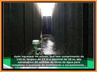 Após ingressar na eclusa, que tem comprimento de 142 m, largura de 12 m e desnível de 26 m, são necessários 50 milhões de litros de água para completar o processo de enchimento e esvaziamento... 