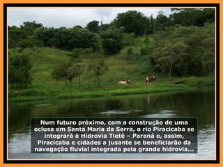 Num futuro próximo, com a construção de uma eclusa em Santa Maria da Serra, o rio Piracicaba se integrará à Hidrovia Tietê – Paraná e, assim, Piracicaba e cidades a jusante se beneficiarão da navegação fluvial integrada pela grande hidrovia... 