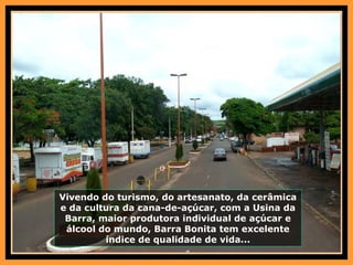 Vivendo do turismo, do artesanato, da cerâmica e da cultura da cana-de-açúcar, com a Usina da Barra, maior produtora individual de açúcar e álcool do mundo, Barra Bonita tem excelente índice de qualidade de vida... 