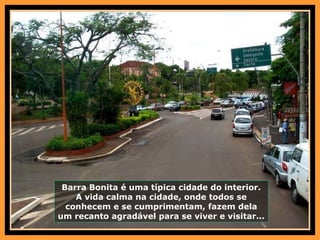 Barra Bonita é uma típica cidade do interior. A vida calma na cidade, onde todos se conhecem e se cumprimentam, fazem dela um recanto agradável para se viver e visitar... 