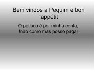 Bem vindos a Pequim e bon
         !appétit
 O petisco é por minha conta,
 !não como mas posso pagar
 