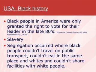 USA- Black history Black people in America were only granted the right to vote for their leader in the late 80’s.  (Passed by Congress February 26, 1869. Ratified February 3, 1870). Slavery Segregation occurred where black people couldn’t travel on public transport, couldn’t eat in the same place and whites and couldn’t share facilities with white people. 