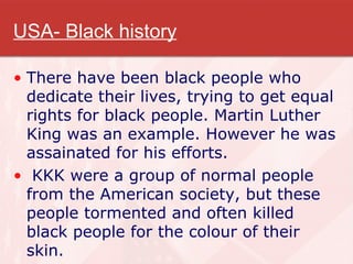 USA- Black history There have been black people who dedicate their lives, trying to get equal rights for black people. Martin Luther King was an example. However he was assainated for his efforts. KKK were a group of normal people from the American society, but these people tormented and often killed black people for the colour of their skin. 