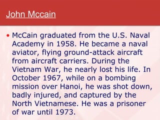 John Mccain McCain graduated from the U.S. Naval Academy in 1958. He became a naval aviator, flying ground-attack aircraft from aircraft carriers. During the Vietnam War, he nearly lost his life. In October 1967, while on a bombing mission over Hanoi, he was shot down, badly injured, and captured by the North Vietnamese. He was a prisoner of war until 1973.  