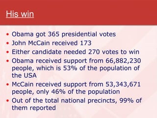 His win Obama got 365 presidential votes John McCain received 173 Either candidate needed 270 votes to win Obama received support from 66,882,230 people, which is 53% of the population of the USA McCain received support from 53,343,671 people, only 46% of the population Out of the total national precincts, 99% of them reported 