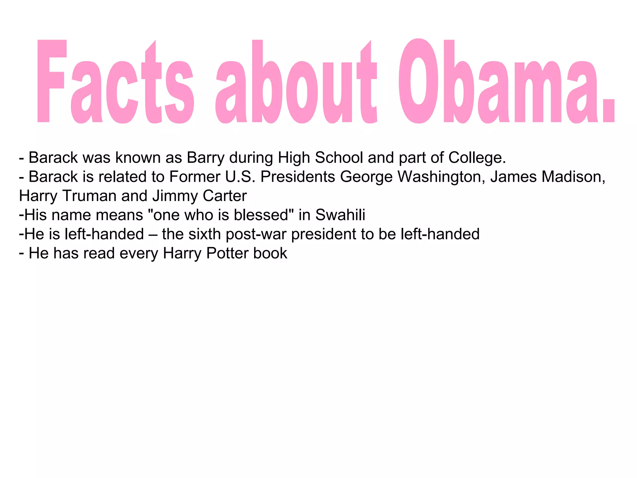 Facts about Obama. - Barack was known as Barry during High School and part of College. - Barack is related to Former U.S. Presidents George Washington, James Madison, Harry Truman and Jimmy Carter His name means "one who is blessed" in Swahili He is left-handed – the sixth post-war president to be left-handed He has read every Harry Potter book