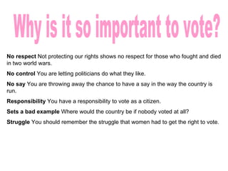 Why is it so important to vote? No respect Not protecting our rights shows no respect for those who fought and died in two world wars. No control You are letting politicians do what they like. No say You are throwing away the chance to have a say in the way the country is run. Responsibility You have a responsibility to vote as a citizen. Sets a bad example Where would the country be if nobody voted at all? Struggle You should remember the struggle that women had to get the right to vote.