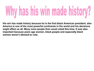 Why has his win made history? His win has made history because he is the first black American president, also America is one of the most powerful continents in the world and his decisions might effect us all. Many more people than usual voted this time. It was also important because years ago women, black people and especially black women weren’t allowed to vote.