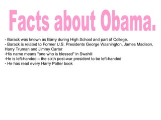 Facts about Obama. - Barack was known as Barry during High School and part of College. - Barack is related to Former U.S. Presidents George Washington, James Madison, Harry Truman and Jimmy Carter His name means "one who is blessed" in Swahili He is left-handed – the sixth post-war president to be left-handed He has read every Harry Potter book