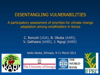 DISENTANGLING VULNERABILITIES A participatory assessment of priorities for climate change adaptation among smallholders in Kenya C. Roncoli  (UGA),  B. Okoba  (KARI), V. Gathaara  (KARI),  J. Ngugi  (KARI) Addis Ababa, Ethiopia, 9-11 March 2011  