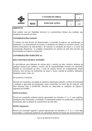 MANUAL DE OBRAS DE SANEAMENTO
CANTEIRO DE OBRAS
MÓDULO
1
REVISÃO
2
ESPECIFICAÇÕESMOS
PÁGINA
2/27
OBJETIVO
Este módulo tem por finalidade descrever as características básicas das unidades que
compõem um canteiro de obras.
CONSIDERAÇÕES GERAIS
O canteiro da obra deverá ser dimensionado e executado levando-se em consideração as
proporções e as características da mesma; as distâncias em relação ao escritório central, aos
centros fornecedores de mão-de-obra e de material; as condições de acesso e os meios de
comunicação disponíveis. As unidades componentes do canteiro de cada obra deverão ser
discriminadas no respectivo orçamento.
CONSIDERAÇÕES ESPECÍFICAS
0101 CONSTRUÇÃO DO CANTEIRO
As providências para obtenção do terreno para o canteiro da obra, inclusive despesas de
qualquer natureza que venham a ocorrer, são de responsabilidade exclusiva da contratada.
Quando do encerramento da obra, o local do canteiro deverá ser completamente limpo,
inclusive com serviços de fechamento de poços e fossas, retirada de entulhos, baldrames,
fundações, postes, redes, etc.
Os escritórios e barracões
Deverão ser construídos em chapas de madeira compensada, podendo, a critério da contratada
e mediante a aprovação da fiscalização, serem construídos em outro tipo de material, sem
ônus adicional para a SANEPAR. Deverão ser observadas as condições de higiene e
segurança do trabalho.
010101 Escritório
Deverá ser construído conforme projeto apresentado nos desenhos n° 1 e 2, com sanitário,
instalações para fiscalização e contratada. Eventualmente poderá ser modificado, a critério da
fiscalização, para se adequar às características de cada obra.
010102 Alojamento
Deverá ser executado segundo o projeto apresentado nos desenhos n° 3, 4 e 5. Caso haja
necessidade, o alojamento poderá ter sua capacidade alterada em função das características de
 