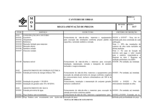 MÓDULO
CANTEIRO DE OBRAS 1
REVISÃO PÁGINA
REGULAMENTAÇÃO DE PREÇOS 2 26/27
MANUAL DE OBRAS DE SANEAMENTO
M
O
S
ITEM SERVIÇO ESTRUTURA CRITÉRIO DE MEDIÇÃO
0101 CONSTRUÇÃO DO CANTEIRO
010101
010102
010103
010104
010105
010106
Escritório
Alojamento
Refeitório
Barracão fechado para materiais
Barracão aberto
Sanitário isolado
Fornecimento de mão-de-obra, materiais e equipamentos
para execução das instalações conforme projeto padrão ou
específico, incluindo também a retirada.
010101 a 010107 - Área, em m²,
definida pela área construída de cada
edificação.
Nota 1:- 20% das instalações do
canteiro da obra serão incluídos na
última medição.
010107 Chuveiro isolado Nota 2:- No caso de locação de
imóveis será pago o valor orçado
para o canteiro, respeitando-se o
disposto no item 1. Registrar na
medição preliminar e/ou BDO.
010108 Sanitário móvel Fornecimento de mão-de-obra e materiais para execução,
instalação, manutenção, retirada e transporte do sanitário
incluindo o reaproveitamento.
010108 - Por unidade, ud, instalada.
0102 ABASTECIMENTO DE ENERGIA ELÉTRICA
010201 Entrada provisória de energia trifásica 70A Fornecimento de mão-de-obra, materiais e equipamentos para
execução da entrada provisória de energia conforme exigência
da concessionária local, inclusive alimentadores até 100 m de
distância.
010201 - Por unidade, ud, instalada.
010202
010203
Instalação de gerador ≤ 30 KWA
Instalação de gerador entre 30 e 60 KWA
Fornecimento, instalação e manutenção do conjunto gerador,
inclusive combustível.
010202 e 010203 - Por dia
efetivamente instalado na obra.
0103 ABASTECIMENTO DE ÁGUA
010301 Entrada provisória de água Fornecimento de mão-de-obra e materiais para execução da
entrada provisória conforme padrão.
010301 - Por unidade, ud, instalada.
010302 Poço freático sem revestimento Fornecimento de mão-de-obra, materiais e equipamentos para 010302 a 010304 - Extensão, em m,
010303 Poço freático com revestimento com tijolos não execução do poço. definida pela profundidade do poço.
 