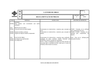 MÓDULO
CANTEIRO DE OBRAS 1
REVISÃO PÁGINA
REGULAMENTAÇÃO DE PREÇOS 2 27/27
MANUAL DE OBRAS DE SANEAMENTO
M
O
S
ITEM SERVIÇO ESTRUTURA CRITÉRIO DE MEDIÇÃO
rejuntados
010304 Poço freático com revestimento com tijolos
rejuntados
0104 PROTEÇÃO DA ÁREA
010401 Cerca provisória de arame farpado Fornecimento de mão-de-obra e materiais para execução da
cerca.
010401 - Extensão, em m, definida
pelo comprimento da cerca.
010402
010403
Tapume de tábuas contínuas
Tapume de chapa de madeira compensada
Fornecimento de mão-de-obra e materiais para execução do
tapume.
010402 e 010403 - Extensão, em m,
definida pelo comprimento do
tapume.
0105
010501
010502
PLACAS DE OBRA
Em chapa de aço galvanizado
Em chapa preta
Fornecimento de mão-de-obra e materiais para confecção e
instalação da placa conforme modelo fornecido pela
SANEPAR, inclusive estrutura de sustentação.
0105 - Área, em m², definida pelas
dimensões da placa.
NOTA: Todas as instalações do canteiro de obras deverão ser
removidas após a conclusão da obra, sendo que os custos de
retirada já estão inclusos nos preços.
 