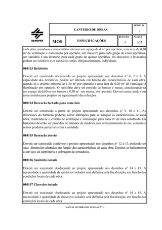 MANUAL DE OBRAS DE SANEAMENTO
CANTEIRO DE OBRAS
MÓDULO
1
REVISÃO
2
ESPECIFICAÇÕESMOS
PÁGINA
3/27
cada obra, usando-se como critério mínimo um espaço de 4 m² por operário, uma área de 0,50
m² de ventilação e iluminação por operário, um chuveiro para cada grupo de cinco operários,
um sanitário e um lavatório para cada grupo de quinze operários. Os chuveiros e lavatórios
podem ser coletivos e os sanitários serão, obrigatoriamente, individuais.
010103 Refeitório
Deverá ser construído obedecendo ao projeto apresentado nos desenhos n° 6, 7 e 8. A
capacidade dos refeitórios poderá ser alterada em função das características de cada obra,
usando-se o critério mínimo de 1,20 m² por operário e uma área de 0,20 m² de ventilação e
iluminação por operário. O refeitório deve ser provido de bancos e mesas, considerando-se
um espaço de 0,60 m nos bancos e 0,30 m² nas mesas, por operário. Deverá contar ainda com
uma cozinha para preparo ou aquecimento das refeições.
010104 Barracão fechado para materiais
Deverá ser construído a partir do projeto apresentado nos desenhos n° 9, 10 e 11. As
dimensões do barracão poderão sofrer alterações para se adequar às características de cada
obra, mantendo-se o critério de ventilação e iluminação para cada m² de área construída. Os
barracões deverão ser providos de estrados de madeira para armazenamento de cal, cimento e
outros produtos perecíveis com a umidade.
010105 Barracão aberto
Deverá ser construído conforme o projeto apresentado nos desenhos n° 12 e 13, podendo ter
suas dimensões alteradas em função das características de cada obra. Destina-se basicamente
a serviços de carpintaria e dobragem de armaduras.
010106 Sanitário isolado
Deverá ser executado obedecendo ao projeto apresentado nos desenhos n° 14 e 15. A
necessidade e quantidade de sanitários isolados será definida pela fiscalização, em função das
condições locais de cada obra.
010107 Chuveiro isolado
Deverá ser executado obedecendo ao projeto apresentado nos desenhos n° 14 e 15. A
necessidade e quantidade de chuveiros isolados será definida pela fiscalização, em função das
condições locais de cada obra.
 
