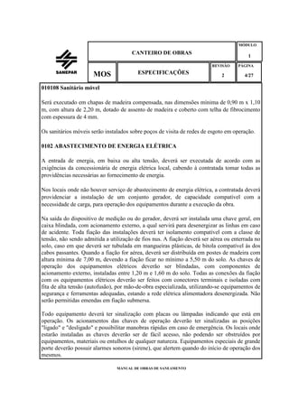 MANUAL DE OBRAS DE SANEAMENTO
CANTEIRO DE OBRAS
MÓDULO
1
REVISÃO
2
ESPECIFICAÇÕESMOS
PÁGINA
4/27
010108 Sanitário móvel
Será executado em chapas de madeira compensada, nas dimensões mínima de 0,90 m x 1,10
m, com altura de 2,20 m, dotado de assento de madeira e coberto com telha de fibrocimento
com espessura de 4 mm.
Os sanitários móveis serão instalados sobre poços de visita de redes de esgoto em operação.
0102 ABASTECIMENTO DE ENERGIA ELÉTRICA
A entrada de energia, em baixa ou alta tensão, deverá ser executada de acordo com as
exigências da concessionária de energia elétrica local, cabendo à contratada tomar todas as
providências necessárias ao fornecimento de energia.
Nos locais onde não houver serviço de abastecimento de energia elétrica, a contratada deverá
providenciar a instalação de um conjunto gerador, de capacidade compatível com a
necessidade de carga, para operação dos equipamentos durante a execução da obra.
Na saída do dispositivo de medição ou do gerador, deverá ser instalada uma chave geral, em
caixa blindada, com acionamento externo, a qual servirá para desenergizar as linhas em caso
de acidente. Toda fiação das instalações deverá ter isolamento compatível com a classe de
tensão, não sendo admitida a utilização de fios nus. A fiação deverá ser aérea ou enterrada no
solo, caso em que deverá ser tubulada em mangueiras plásticas, de bitola compatível às dos
cabos passantes. Quando a fiação for aérea, deverá ser distribuída em postes de madeira com
altura mínima de 7,00 m, devendo a fiação ficar no mínimo a 5,50 m do solo. As chaves de
operação dos equipamentos elétricos deverão ser blindadas, com componentes de
acionamento externo, instaladas entre 1,20 m e 1,60 m do solo. Todas as conexões da fiação
com os equipamentos elétricos deverão ser feitos com conectores terminais e isoladas com
fita de alta tensão (autofusão), por mão-de-obra especializada, utilizando-se equipamentos de
segurança e ferramentas adequadas, estando a rede elétrica alimentadora desenergizada. Não
serão permitidas emendas em fiação submersa.
Todo equipamento deverá ter sinalização com placas ou lâmpadas indicando que está em
operação. Os acionamentos das chaves de operação deverão ter sinalizadas as posições
"ligado" e "desligado" e possibilitar manobras rápidas em caso de emergência. Os locais onde
estarão instaladas as chaves deverão ser de fácil acesso, não podendo ser obstruídos por
equipamentos, materiais ou entulhos de qualquer natureza. Equipamentos especiais de grande
porte deverão possuir alarmes sonoros (sirene), que alertem quando do início de operação dos
mesmos.
 