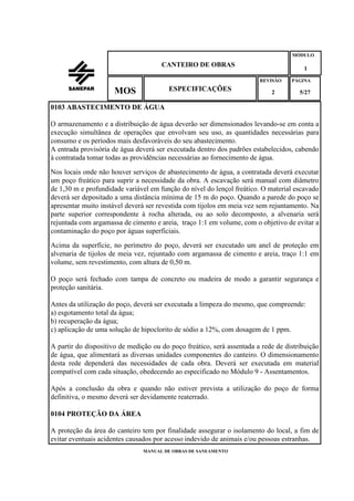 MANUAL DE OBRAS DE SANEAMENTO
CANTEIRO DE OBRAS
MÓDULO
1
REVISÃO
2
ESPECIFICAÇÕESMOS
PÁGINA
5/27
0103 ABASTECIMENTO DE ÁGUA
O armazenamento e a distribuição de água deverão ser dimensionados levando-se em conta a
execução simultânea de operações que envolvam seu uso, as quantidades necessárias para
consumo e os períodos mais desfavoráveis do seu abastecimento.
A entrada provisória de água deverá ser executada dentro dos padrões estabelecidos, cabendo
à contratada tomar todas as providências necessárias ao fornecimento de água.
Nos locais onde não houver serviços de abastecimento de água, a contratada deverá executar
um poço freático para suprir a necessidade da obra. A escavação será manual com diâmetro
de 1,30 m e profundidade variável em função do nível do lençol freático. O material escavado
deverá ser depositado a uma distância mínima de 15 m do poço. Quando a parede do poço se
apresentar muito instável deverá ser revestida com tijolos em meia vez sem rejuntamento. Na
parte superior correspondente à rocha alterada, ou ao solo decomposto, a alvenaria será
rejuntada com argamassa de cimento e areia, traço 1:1 em volume, com o objetivo de evitar a
contaminação do poço por águas superficiais.
Acima da superfície, no perímetro do poço, deverá ser executado um anel de proteção em
alvenaria de tijolos de meia vez, rejuntado com argamassa de cimento e areia, traço 1:1 em
volume, sem revestimento, com altura de 0,50 m.
O poço será fechado com tampa de concreto ou madeira de modo a garantir segurança e
proteção sanitária.
Antes da utilização do poço, deverá ser executada a limpeza do mesmo, que compreende:
a) esgotamento total da água;
b) recuperação da água;
c) aplicação de uma solução de hipoclorito de sódio a 12%, com dosagem de 1 ppm.
A partir do dispositivo de medição ou do poço freático, será assentada a rede de distribuição
de água, que alimentará as diversas unidades componentes do canteiro. O dimensionamento
desta rede dependerá das necessidades de cada obra. Deverá ser executada em material
compatível com cada situação, obedecendo ao especificado no Módulo 9 - Assentamentos.
Após a conclusão da obra e quando não estiver prevista a utilização do poço de forma
definitiva, o mesmo deverá ser devidamente reaterrado.
0104 PROTEÇÃO DA ÁREA
A proteção da área do canteiro tem por finalidade assegurar o isolamento do local, a fim de
evitar eventuais acidentes causados por acesso indevido de animais e/ou pessoas estranhas.
 