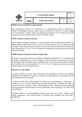 MANUAL DE OBRAS DE SANEAMENTO
CANTEIRO DE OBRAS
MÓDULO
1
REVISÃO
2
ESPECIFICAÇÕESMOS
PÁGINA
6/27
010401 Cerca provisória de arame farpado
Será executada de acordo com o desenho nº 16, considerando-se todas as dimensões e
detalhes. Os palanques serão de madeira roliça com diâmetro de 10,0 cm, e o arame farpado
será com bitola de 16 BWG, fixado com grampos galvanizados 1x9. Os palanques deverão
ser pintados com uma demão de tinta à base de cimento, branca.
010402 Tapume de tábuas contínuas
Será executado conforme o desenho nº 17, considerando-se todas as dimensões e detalhes. As
tábuas serão de madeira com 2,5 cm x 25,0 cm, e comprimento de 2,2m. Os palanques serão
de madeira roliça com diâmetro de 10,0 cm e as travessas serão de madeira de lei serradas em
seção retangular de 2,5 cm x 7,0 cm. O tapume será pintado com uma demão de tinta à base
de cimento, branca.
010403 Tapume de chapa de madeira compensada
Deverão ser executados conforme os detalhes e dimensões do desenho nº 18. As chapas serão
de madeira compensada com 1,10 m de largura e 2,20 m de altura, com espessura de 10 mm.
Os palanques serão de madeira roliça com diâmetro de 10 cm e as travessas serão de madeira
de lei serradas com seção retangular de 2,5 cm x 7,0 cm. O tapume será pintado com uma
demão de tinta à base de cimento, branca.
0105 PLACAS DE OBRA
As placas relativas às obras serão fornecidas pela contratada de acordo com modelos
definidos pela SANEPAR, devendo ser colocadas e mantidas durante a execução da obra em
locais indicados pela fiscalização.
As placas de obra serão confeccionadas em chapas de aço galvanizado ou chapa preta. A
escolha de um ou de outro material será feita pela fiscalização, em função do tempo de
execução da obra. Concluída a obra, a fiscalização decidirá o destino das placas, podendo
exigir a permanência delas fixadas ou o seu recolhimento, pela contratada, ao escritório local
da SANEPAR.
As placas relativas às responsabilidades técnicas pelas obras ou serviços, exigidas pelos
órgãos competentes, serão confeccionadas e colocadas pela contratada, sem ônus para a
SANEPAR.
 