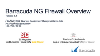 Barracuda NG Firewall Overview
Release 5.4
Paul Noyens, BusinessDevelopmentManager at Kappa Data
Paul.noyens@kappadata.be
+32 475 54 18 93
SCMagazine
Best EnterpriseFirewall2012 Gold Winner
Reader‘sChoiceAwards
Bestof EnterpriseFirewalls2012 Silver Winner
 
