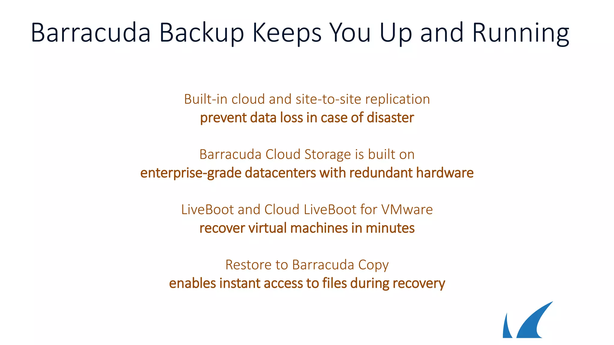 Barracuda Backup Keeps You Up and Running
Built-in cloud and site-to-site replication
prevent data loss in case of disaster
Barracuda Cloud Storage is built on
enterprise-grade datacenters with redundant hardware
LiveBoot and Cloud LiveBoot for VMware
recover virtual machines in minutes
Restore to Barracuda Copy
enables instant access to files during recovery
 
