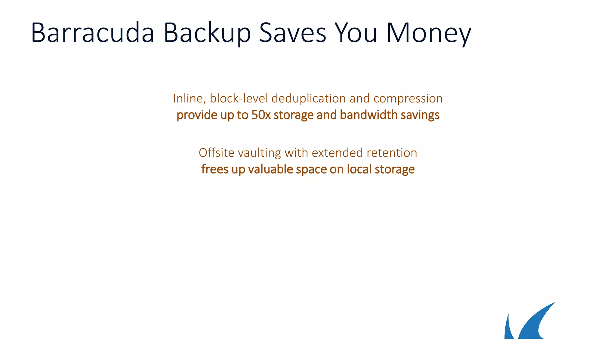 Barracuda Backup Saves You Money
Inline, block-level deduplication and compression
provide up to 50x storage and bandwidth savings
Offsite vaulting with extended retention
frees up valuable space on local storage
 