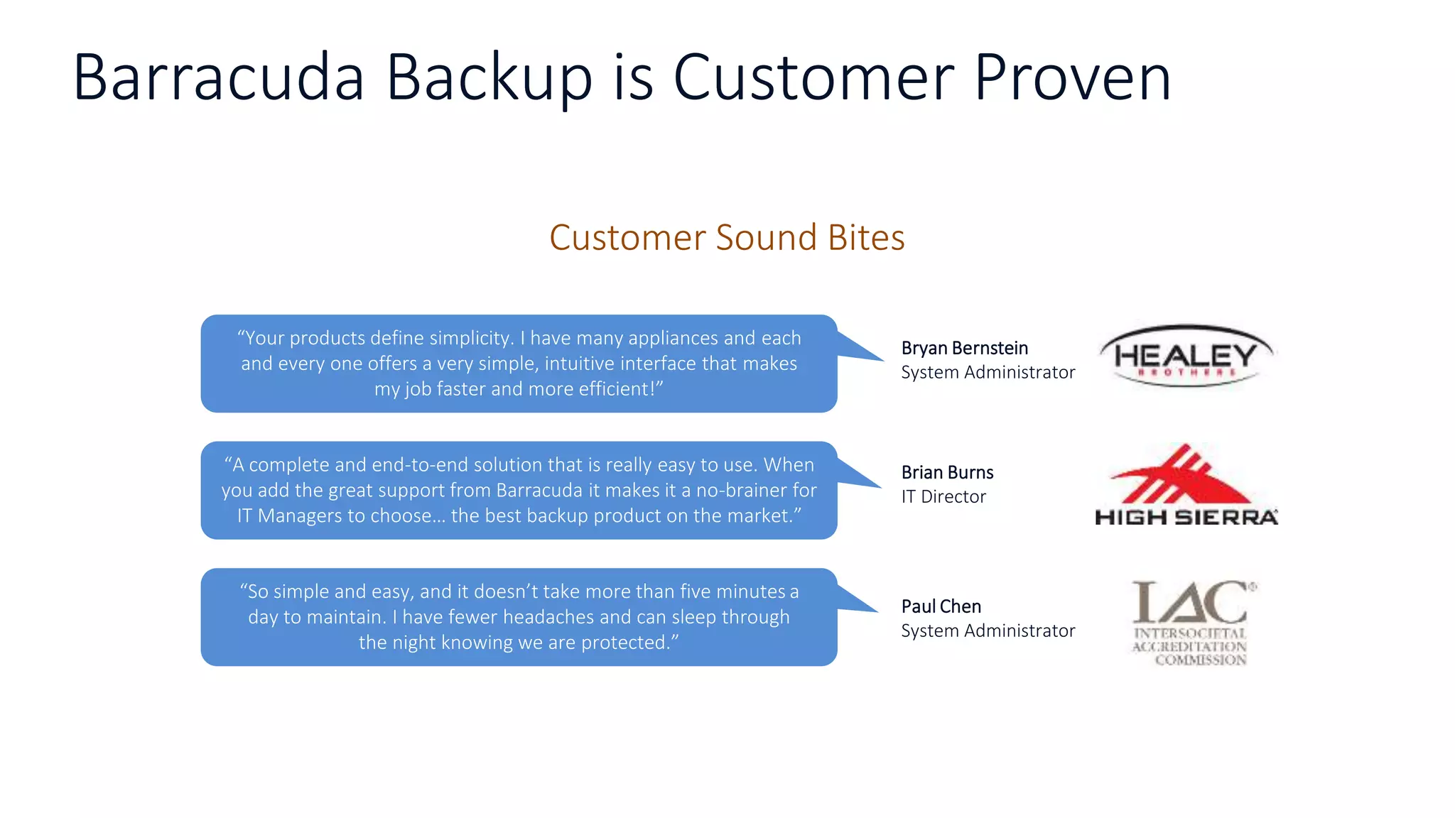 Barracuda Backup is Customer Proven
Customer Sound Bites
“So simple and easy, and it doesn’t take more than five minutes a
day to maintain. I have fewer headaches and can sleep through
the night knowing we are protected.”
Paul Chen
System Administrator
“Your products define simplicity. I have many appliances and each
and every one offers a very simple, intuitive interface that makes
my job faster and more efficient!”
Bryan Bernstein
System Administrator
“A complete and end-to-end solution that is really easy to use. When
you add the great support from Barracuda it makes it a no-brainer for
IT Managers to choose… the best backup product on the market.”
Brian Burns
IT Director
 