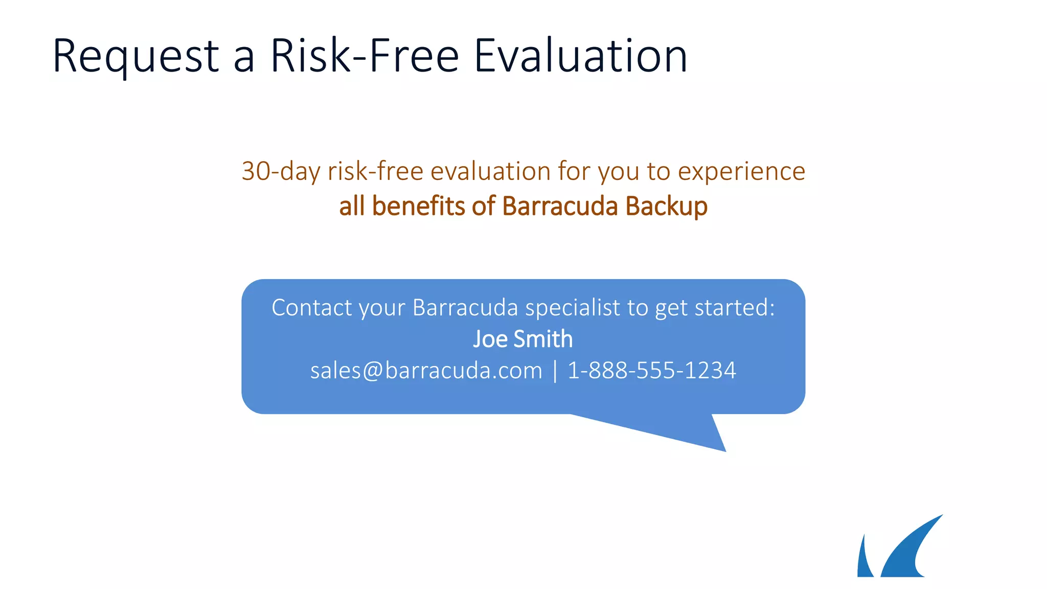 Request a Risk-Free Evaluation
30-day risk-free evaluation for you to experience
all benefits of Barracuda Backup
Contact your Barracuda specialist to get started:
Joe Smith
sales@barracuda.com | 1-888-555-1234
 