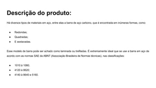 Descrição do produto:
Há diversos tipos de materiais em aço, entre elas a barra de aço carbono, que é encontrada em inúmeras formas, como:
● Redondas;
● Quadradas;
● E sextavadas.
Esse modelo de barra pode ser achado como laminada ou trefiladas. É extremamente ideal que se use a barra em aço de
acordo com as normas SAE da ABNT (Associação Brasileira de Normas técnicas), nas classificações:
● 1010 à 1080;
● 4120 à 8620;
● 4140 à 8640 e 5160.
 