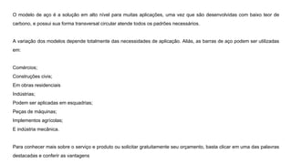 O modelo de aço é a solução em alto nível para muitas aplicações, uma vez que são desenvolvidas com baixo teor de
carbono, e possui sua forma transversal circular atende todos os padrões necessários.
A variação dos modelos depende totalmente das necessidades de aplicação. Aliás, as barras de aço podem ser utilizadas
em:
Comércios;
Construções civis;
Em obras residenciais
Indústrias;
Podem ser aplicadas em esquadrias;
Peças de máquinas;
Implementos agrícolas;
E indústria mecânica.
Para conhecer mais sobre o serviço e produto ou solicitar gratuitamente seu orçamento, basta clicar em uma das palavras
destacadas e conferir as vantagens
 