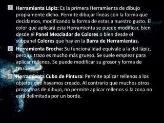 Herramienta Lápiz: Es la primera Herramienta de dibujo propiamente dicho. Permite dibujar líneas con la forma que decidamos, modificando la forma de estas a nuestro gusto. El color que aplicará esta Herramienta se puede modificar, bien desde el Panel Mezclador de Colores o bien desde el subpanel Colores que hay en la Barra de Herramientas.Herramienta Brocha: Su funcionalidad equivale a la del lápiz, pero su trazo es mucho más grueso. Se suele emplear para aplicar rellenos. Se puede modificar su grosor y forma de trazo. Herramienta Cubo de Pintura: Permite aplicar rellenos a los objetos que hayamos creado. Al contrario que muchos otros programas de dibujo, no permite aplicar rellenos si la zona no está delimitada por un borde.