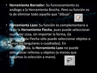 Herramienta Borrador: Su funcionamiento es análogo a la Herramienta Brocha. Pero su función es la de eliminar todo aquello que "dibuje". Herramienta Lazo: Su función es complementaria a la de la Herramienta Flecha, pues puede seleccionar cualquier cosa, sin importar la forma, (la Herramienta Flecha sólo puede seleccionar objetos o zonas rectangulares o cuadradas). En contrapartida, la Herramienta Lazo no puede seleccionar rellenos u objetos (a menos que hagamos la selección a mano).