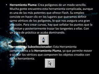 Herramienta Pluma: Crea polígonos de un modo sencillo. Mucha gente encuentra esta herramienta complicada, aunque es una de las más potentes que ofrece Flash. Su empleo consiste en hacer clic en los lugares que queramos definir como vértices de los polígonos, lo que nos asegura una gran precisión. Para crear curvas, hay que señalar los puntos que la delimitan y posteriormente trazar las tangentes a ellas. Con un poco de práctica se acaba dominando.Herramienta Subseleccionador: Esta Herramienta complementa a la Herramienta Pluma, ya que permite mover o ajustar los vértices que componen los objetos creados con dicha herramienta.