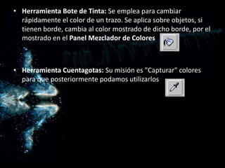 Herramienta Bote de Tinta: Se emplea para cambiar rápidamente el color de un trazo. Se aplica sobre objetos, si tienen borde, cambia al color mostrado de dicho borde, por el mostrado en el Panel Mezclador de Colores Herramienta Cuentagotas: Su misión es "Capturar" colores para que posteriormente podamos utilizarlos 