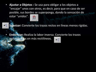 Ajustar a Objetos : Se usa para obligar a los objetos a "encajar" unos con otros, es decir, para que en caso de ser posible, sus bordes se superponga, dando la sensación de estar "unidos".Suavizar: Convierte los trazos rectos en líneas menos rígidas.Enderezar: Realiza la labor inversa. Convierte los trazos redondeados en más rectilíneos.