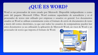 Word es un procesador de texto creado por Microsoft. Disponible independiente o como
parte del paquete Microsoft Office. Word contiene capacidades de autoedición y es el
procesador de textos más utilizado por empresas o usuarios en general. Los documentos
creados en Word se utilizan comúnmente como el formato de envío de documentos de texto
a través del correo electrónico, ya que casi todos los usuarios de computadoras pueden leer
estos documentos ya sea utilizando la aplicación de Microsoft Word, un visor de Word o un
procesador de textos que importa el formato de Word.
 