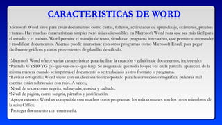 Microsoft Word sirve para crear documentos como cartas, folletos, actividades de aprendizaje, exámenes, pruebas
y tareas. Hay muchas características simples pero útiles disponibles en Microsoft Word para que sea más fácil para
el estudio y el trabajo. Word permite el manejo de texto, siendo un programa interactivo, que permite comprender
y modificar documentos. Además puede interactuar con otros programas como Microsoft Excel, para pegar
fácilmente gráficos y datos provenientes de planillas de cálculo.
•Microsoft Word ofrece varias características para facilitar la creación y edición de documentos, incluyendo:
•Pantalla WYSIWYG (lo-que-ves-es-lo-que-hay): Se asegura de que todo lo que ves en la pantalla aparecerá de la
misma manera cuando se imprima el documento o se trasladado a otro formato o programa.
•Revisar ortografía: Word viene con un diccionario incorporado para la corrección ortográfica; palabras mal
escritas están subrayadas con rojo. A veces,
•Nivel de texto como negrita, subrayado, cursiva y tachado.
•Nivel de página, como sangría, párrafos y justificación.
•Apoyo externo: Word es compatible con muchos otros programas, los más comunes son los otros miembros de
la suite Office.
•Proteger documento con contraseña.
 