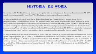En sus inicios, MS Word tardó más de cinco años en lograr el éxito en un mercado en el que se usaba comúnmente MS-DOS, y
cuando otros programas, tales como Corel WordPerfect, eran mucho más utilizados y populares.
La primera versión de Microsoft Word fue un desarrollo realizado por Charles Simonyi y Richard Brodie, dos ex-
programadores de Xerox contratados en 1981 por Bill Gates y Paul Allen. Estos programadores habían trabajado en Xerox
Bravo, que fuera el primer procesador de textos desarrollado bajo la técnica WYSIWYG (“What You See Is What You Get”);
es decir el usuario podía ver anticipadamente, en pantalla, el formato final que aparecería en el impreso del documento. Esta
primera versión, Word 1.0, salió al mercado en octubre de 1983 para plataforma Xenix MS-DOS; en principio fue rudimentario
y le siguieron otras cuatro versiones muy similares que no produjeron casi impacto en las ventas a usuarios finales.
La primera versión de Word para Windows salio en el año 1989, que si bien en un entorno gráfico resultó bastante más fácil de
operar, tampoco permitió que las ventas se incrementaran notablemente. Cuando se lanzó al mercado Windows 3.0, en 1990, se
produjo el real despegue. A Word 1.0 le sucedieron Word 2.0 en 1991, Word 6.0 en 1993. El posterior salto en los números de
versión se introdujo a fin de que coincidiera con la numeración del versionado de Windows, tal como fue Word 95 y Word 97.
La versión Word 2002 surgió junto con el sistema Microsoft Office XP, en el año 2001 , finalmente le sucedió Office Word
2007 en 2006.
 